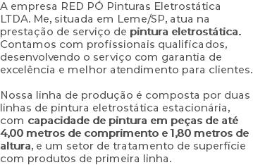 A empresa RED PÓ Pinturas Eletrostática LTDA. Me, situada em Leme/SP, atua na prestação de serviço de pintura eletrostática. Contamos com profissionais qualificados, desenvolvendo o serviço com garantia de excelência e melhor atendimento para clientes. Nossa linha de produção é composta por duas linhas de pintura eletrostática estacionária, com capacidade de pintura em peças de até 4,00 metros de comprimento e 1,80 metros de altura, e um setor de tratamento de superfície com produtos de primeira linha.