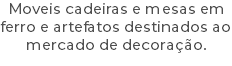 Moveis cadeiras e mesas em ferro e artefatos destinados ao mercado de decoração.