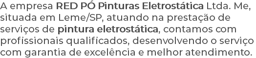 A empresa RED PÓ Pinturas Eletrostática Ltda. Me, situada em Leme/SP, atuando na prestação de serviços de pintura eletrostática, contamos com profissionais qualificados, desenvolvendo o serviço com garantia de excelência e melhor atendimento.