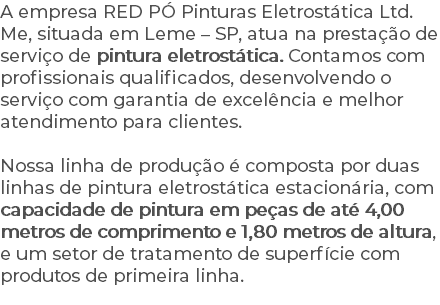 A empresa RED PÓ Pinturas Eletrostática Ltd. Me, situada em Leme – SP, atua na prestação de serviço de pintura eletrostática. Contamos com profissionais qualificados, desenvolvendo o serviço com garantia de excelência e melhor atendimento para clientes. Nossa linha de produção é composta por duas linhas de pintura eletrostática estacionária, com capacidade de pintura em peças de até 4,00 metros de comprimento e 1,80 metros de altura, e um setor de tratamento de superfície com produtos de primeira linha.