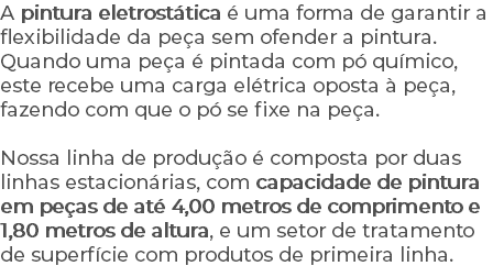 A pintura eletrostática é uma forma de garantir a flexibilidade da peça sem ofender a pintura. Quando uma peça é pintada com pó químico, este recebe uma carga elétrica oposta à peça, fazendo com que o pó se fixe na peça. Nossa linha de produção é composta por duas linhas estacionárias, com capacidade de pintura em peças de até 4,00 metros de comprimento e 1,80 metros de altura, e um setor de tratamento de superfície com produtos de primeira linha.